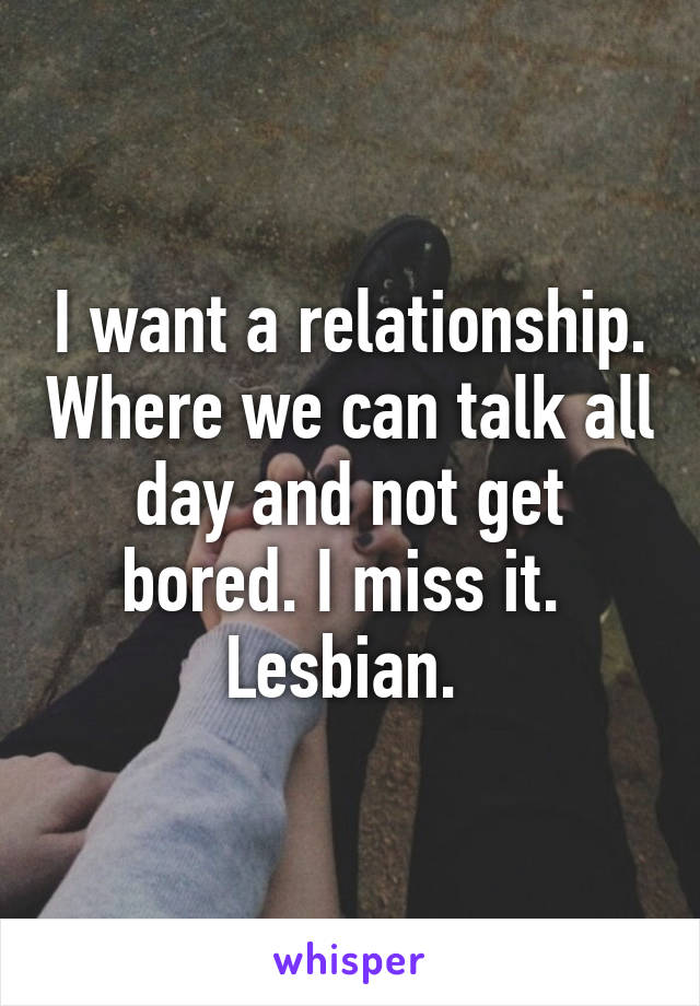 I want a relationship. Where we can talk all day and not get bored. I miss it. 
Lesbian. 