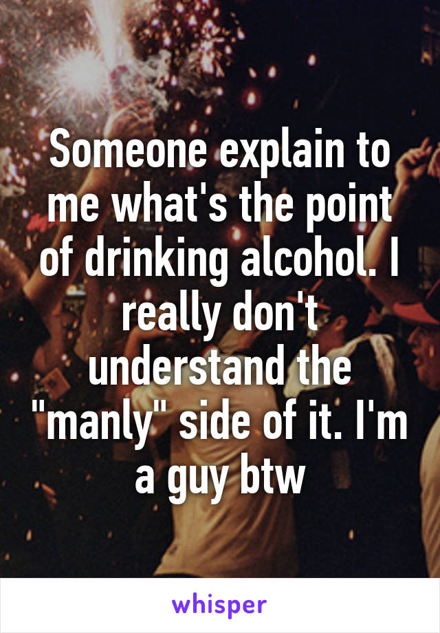 Someone explain to me what's the point of drinking alcohol. I really don't understand the "manly" side of it. I'm a guy btw