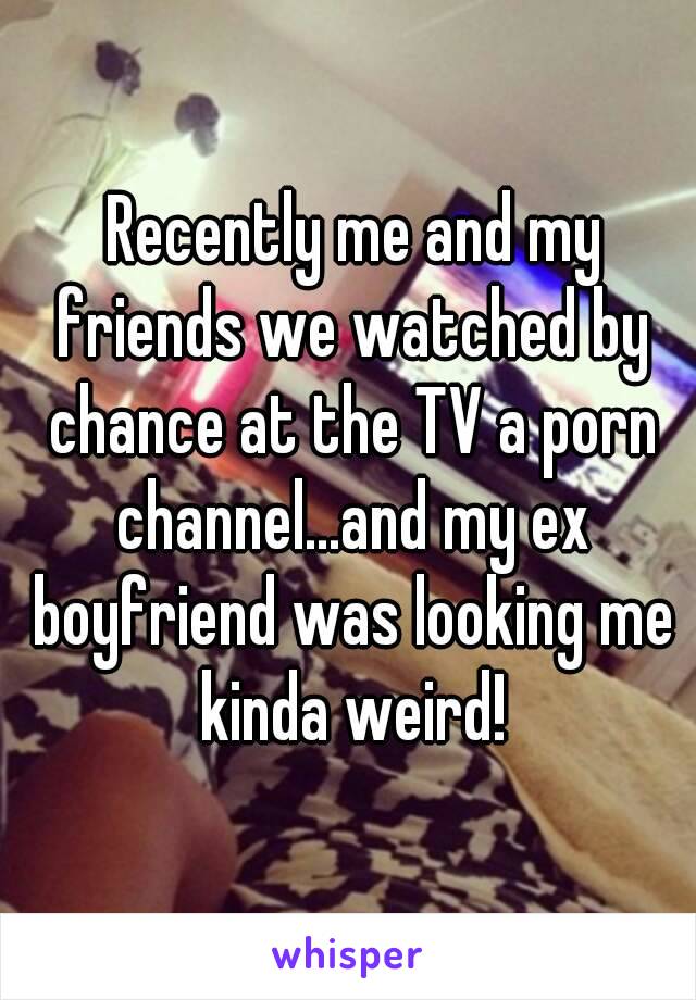  Recently me and my friends we watched by chance at the TV a porn channel...and my ex boyfriend was looking me kinda weird!