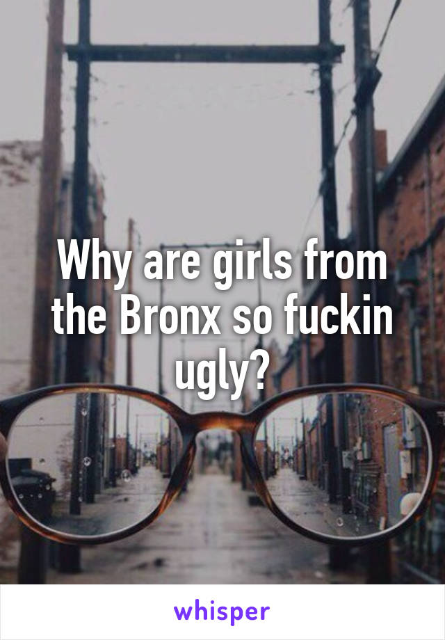 Why are girls from the Bronx so fuckin ugly?