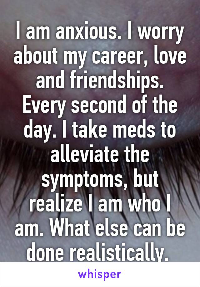 I am anxious. I worry about my career, love and friendships. Every second of the day. I take meds to alleviate the symptoms, but realize I am who I am. What else can be done realistically. 