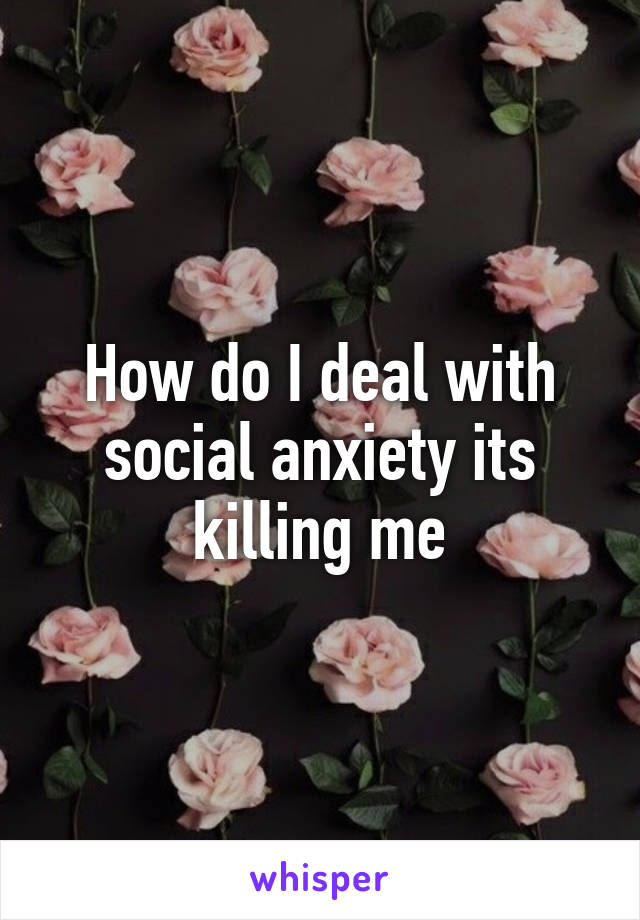 How do I deal with social anxiety its killing me