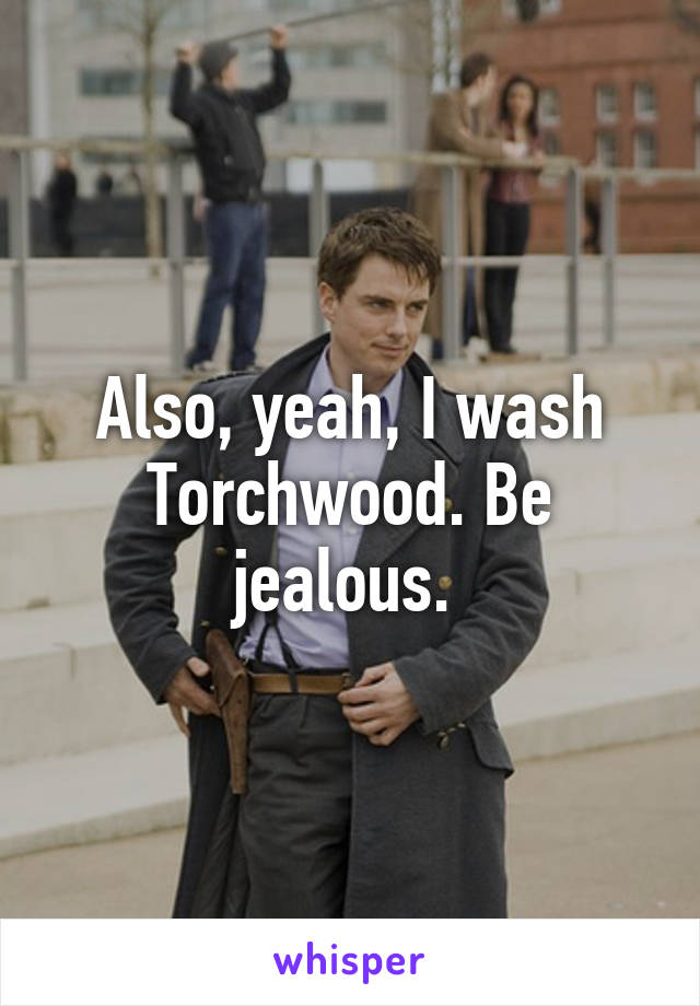 Also, yeah, I wash Torchwood. Be jealous. 