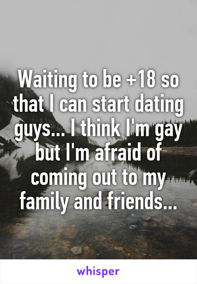 Waiting to be +18 so that I can start dating guys... I think I'm gay but I'm afraid of coming out to my family and friends...