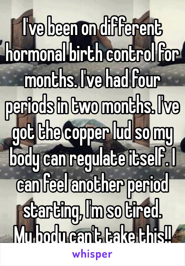 I've been on different hormonal birth control for months. I've had four periods in two months. I've got the copper Iud so my body can regulate itself. I can feel another period starting, I'm so tired.
My body can't take this!! 