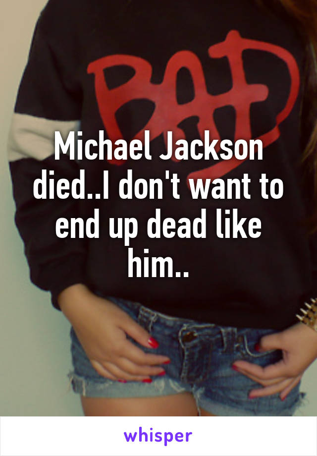 Michael Jackson died..I don't want to end up dead like him..
