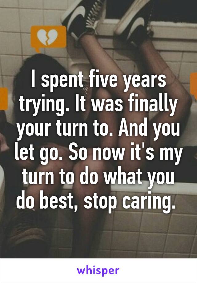 I spent five years trying. It was finally your turn to. And you let go. So now it's my turn to do what you do best, stop caring. 