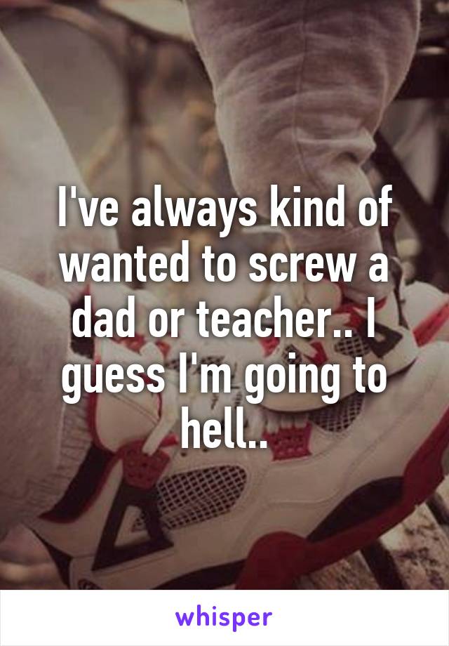 I've always kind of wanted to screw a dad or teacher.. I guess I'm going to hell..