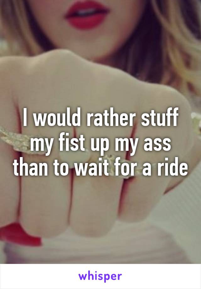 I would rather stuff my fist up my ass than to wait for a ride