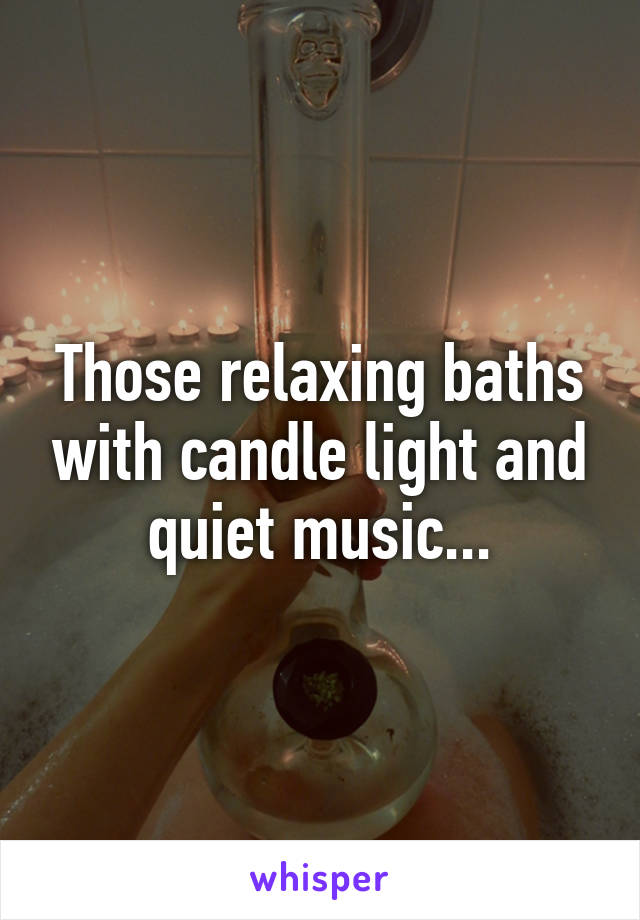 Those relaxing baths with candle light and quiet music...