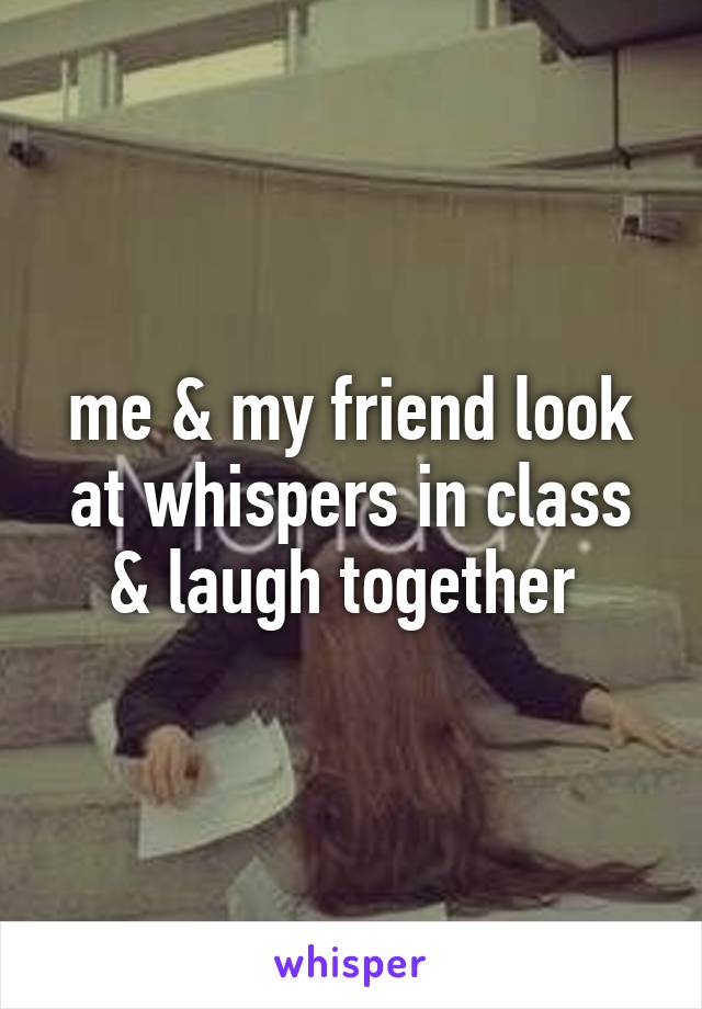 me & my friend look at whispers in class & laugh together 