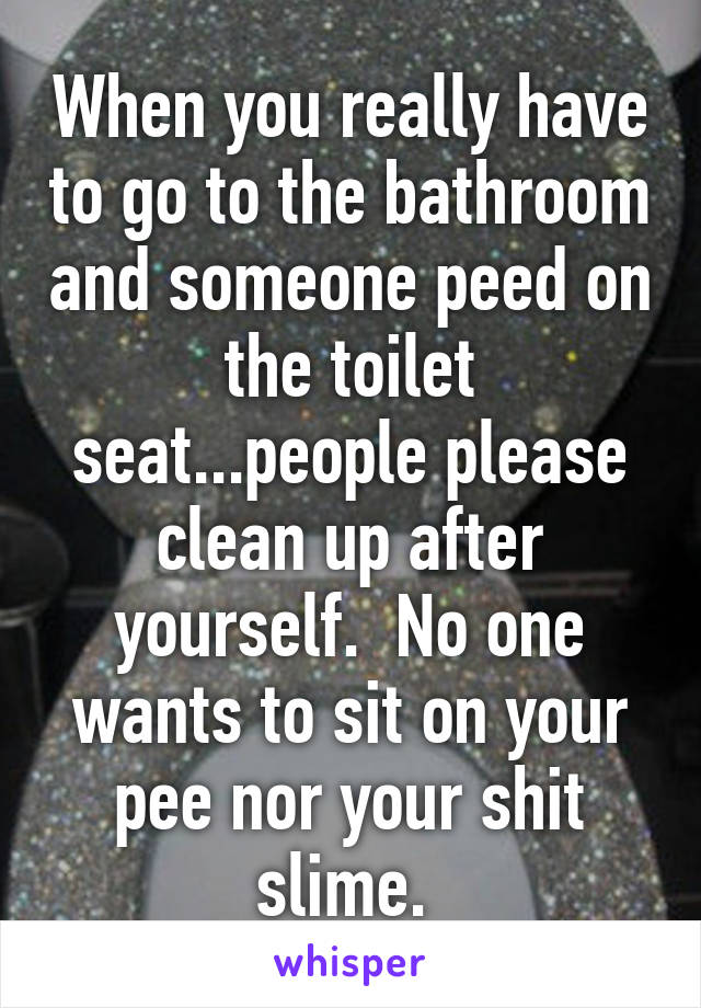 When you really have to go to the bathroom and someone peed on the toilet seat...people please clean up after yourself.  No one wants to sit on your pee nor your shit slime. 