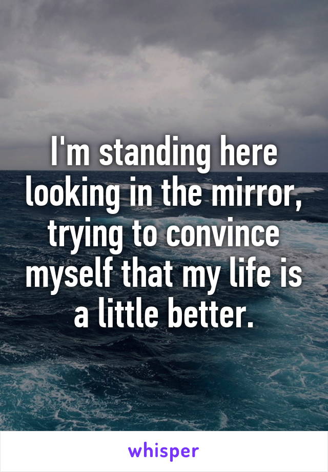 I'm standing here looking in the mirror, trying to convince myself that my life is a little better.