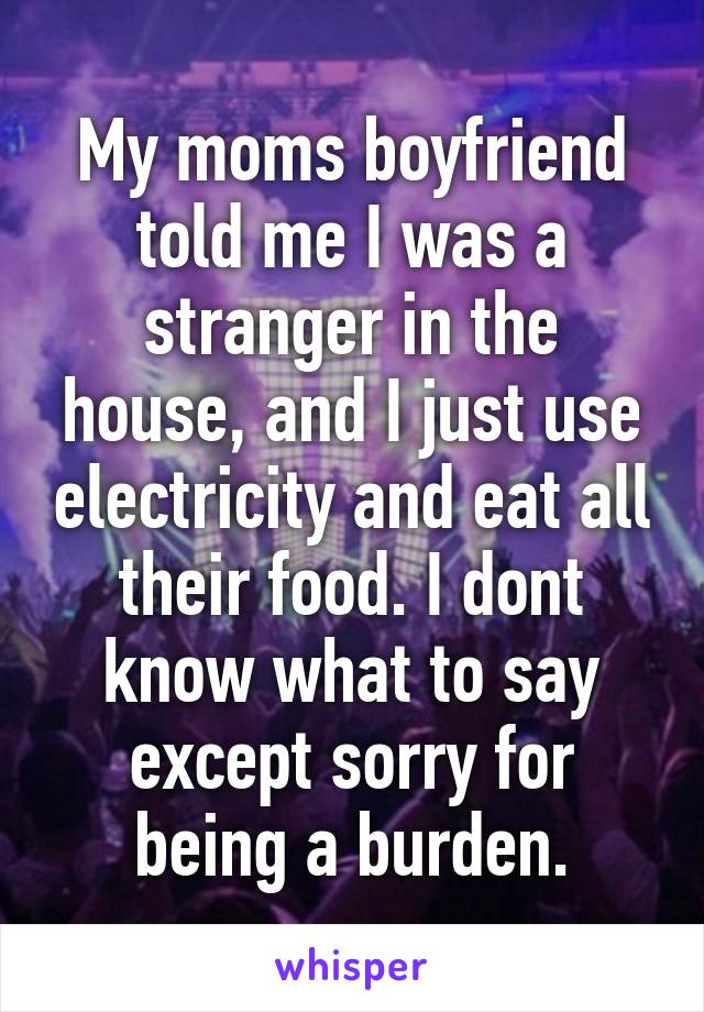 My moms boyfriend told me I was a stranger in the house, and I just use electricity and eat all their food. I dont know what to say except sorry for being a burden.