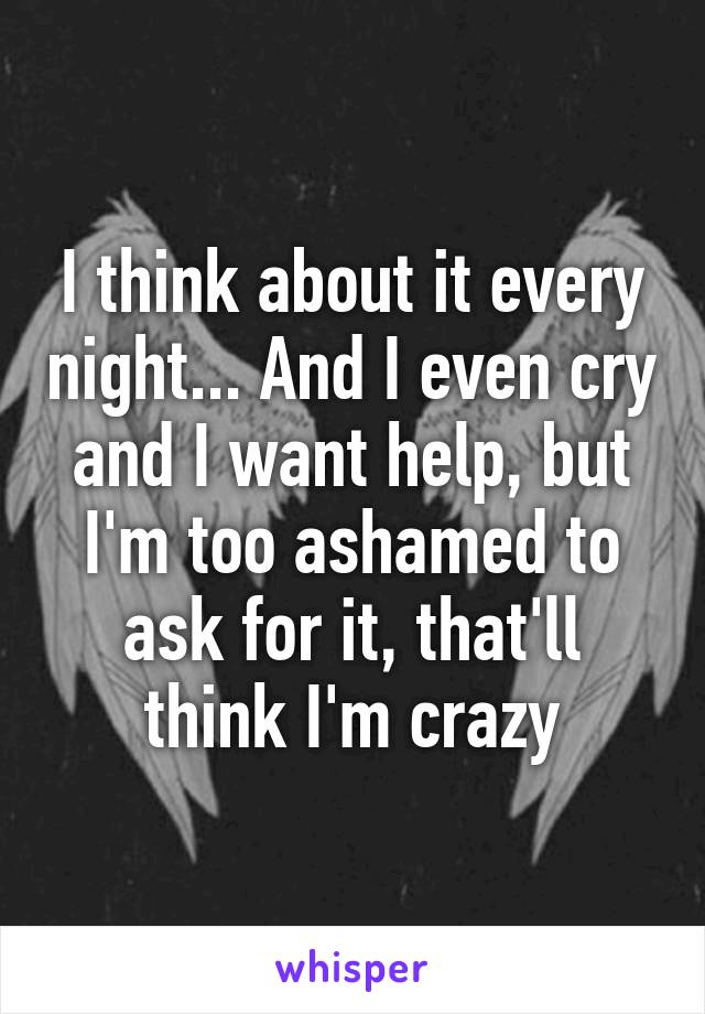 I think about it every night... And I even cry and I want help, but I'm too ashamed to ask for it, that'll think I'm crazy