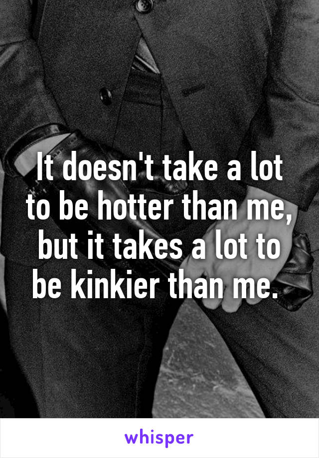 It doesn't take a lot to be hotter than me, but it takes a lot to be kinkier than me. 