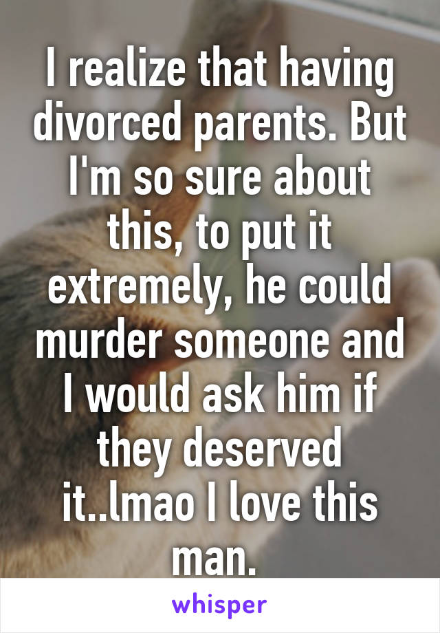 I realize that having divorced parents. But I'm so sure about this, to put it extremely, he could murder someone and I would ask him if they deserved it..lmao I love this man. 