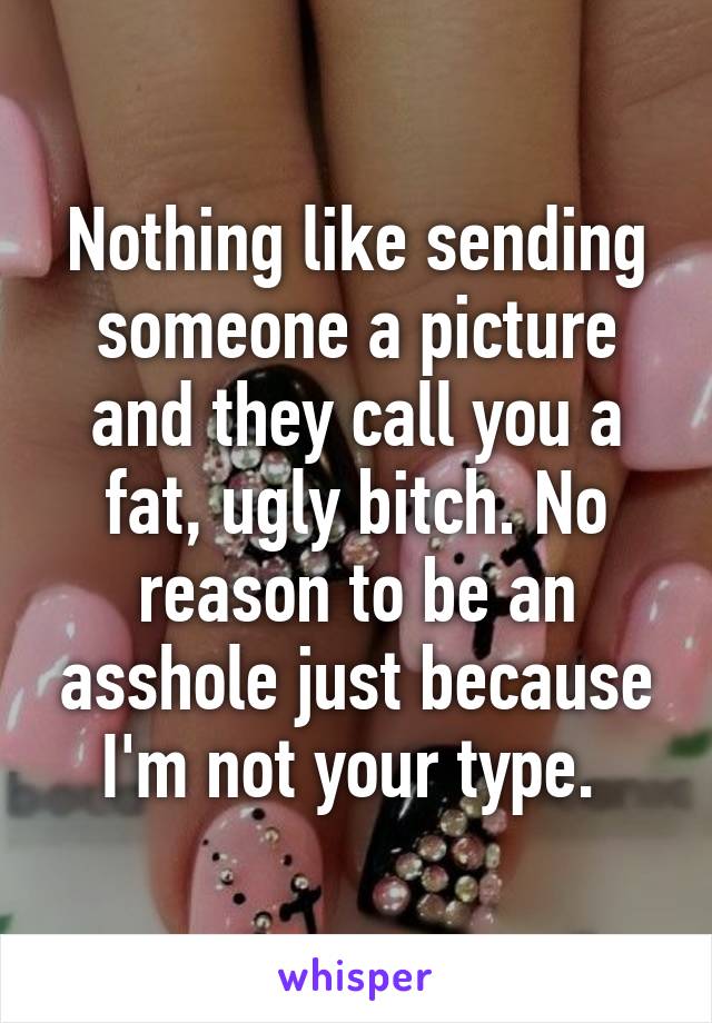 Nothing like sending someone a picture and they call you a fat, ugly bitch. No reason to be an asshole just because I'm not your type. 