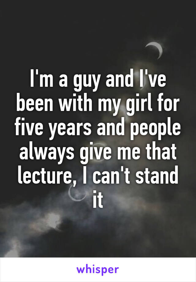 I'm a guy and I've been with my girl for five years and people always give me that lecture, I can't stand it