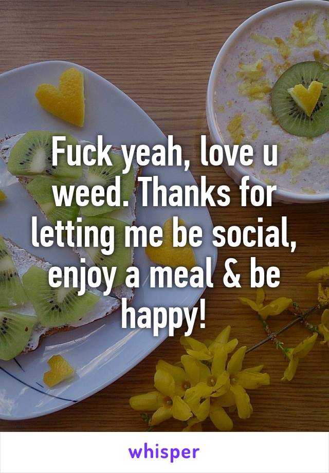 Fuck yeah, love u weed. Thanks for letting me be social, enjoy a meal & be happy!