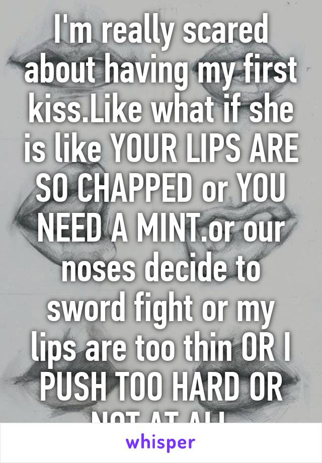 I'm really scared about having my first kiss.Like what if she is like YOUR LIPS ARE SO CHAPPED or YOU NEED A MINT.or our noses decide to sword fight or my lips are too thin OR I PUSH TOO HARD OR NOT AT ALL