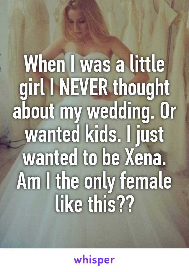 When I was a little girl I NEVER thought about my wedding. Or wanted kids. I just wanted to be Xena. Am I the only female like this??