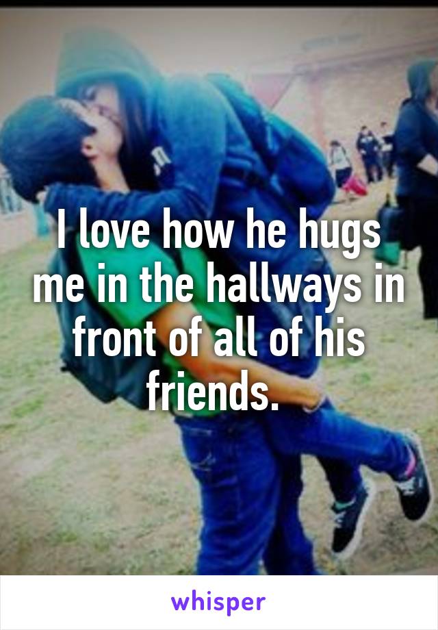 I love how he hugs me in the hallways in front of all of his friends. 