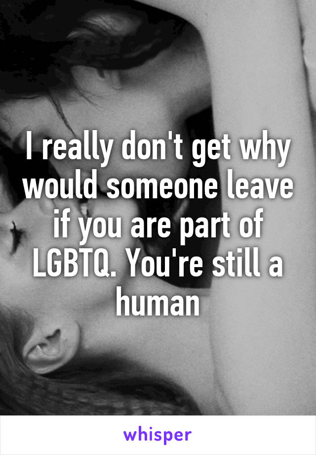 I really don't get why would someone leave if you are part of LGBTQ. You're still a human