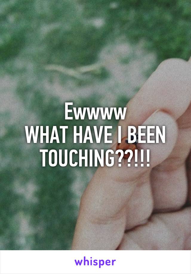 Ewwww
WHAT HAVE I BEEN TOUCHING??!!!