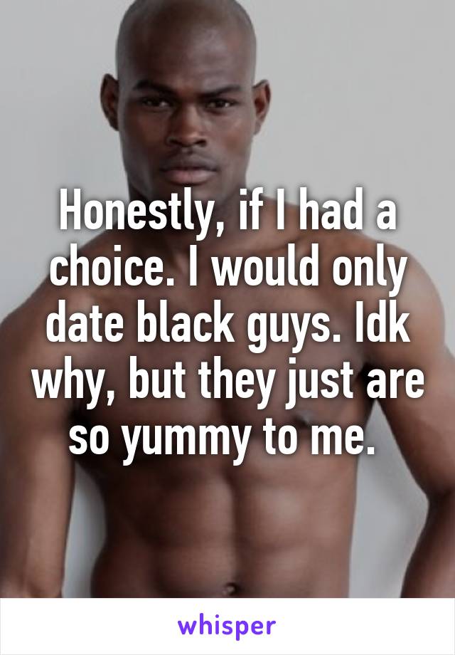 Honestly, if I had a choice. I would only date black guys. Idk why, but they just are so yummy to me. 