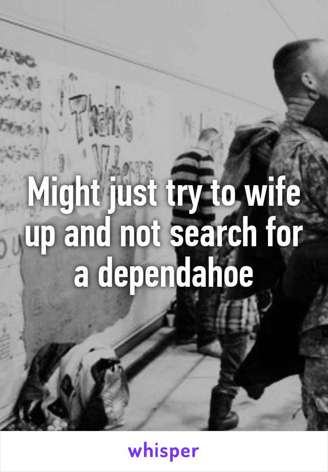 Might just try to wife up and not search for a dependahoe