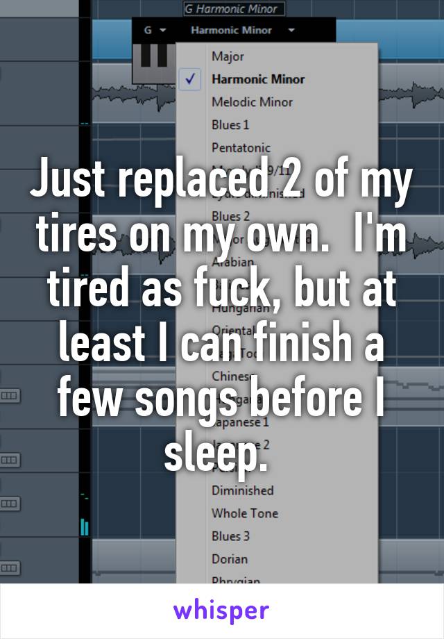 Just replaced 2 of my tires on my own.  I'm tired as fuck, but at least I can finish a few songs before I sleep. 