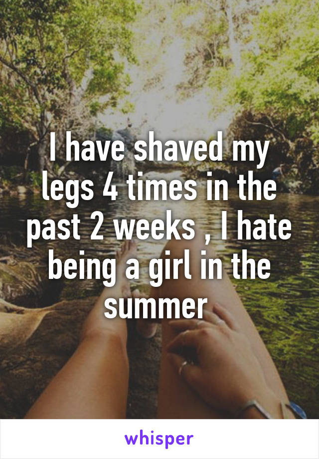 I have shaved my legs 4 times in the past 2 weeks , I hate being a girl in the summer 