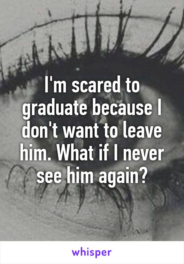 I'm scared to graduate because I don't want to leave him. What if I never see him again?