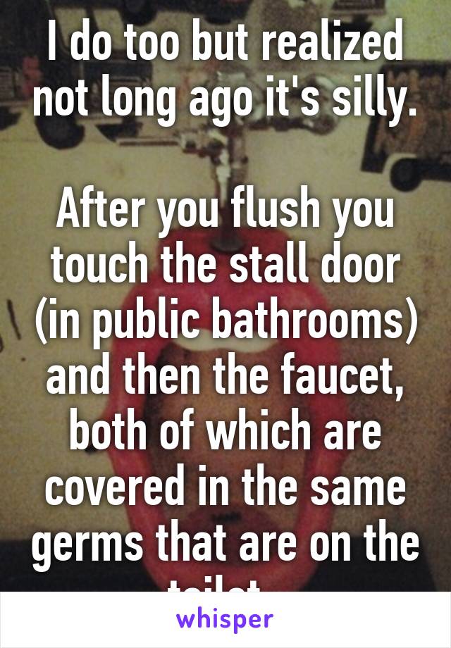 I do too but realized not long ago it's silly. 
After you flush you touch the stall door (in public bathrooms) and then the faucet, both of which are covered in the same germs that are on the toilet. 