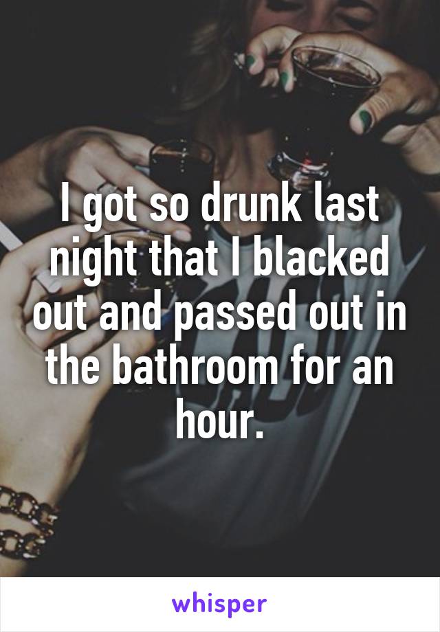 I got so drunk last night that I blacked out and passed out in the bathroom for an hour.