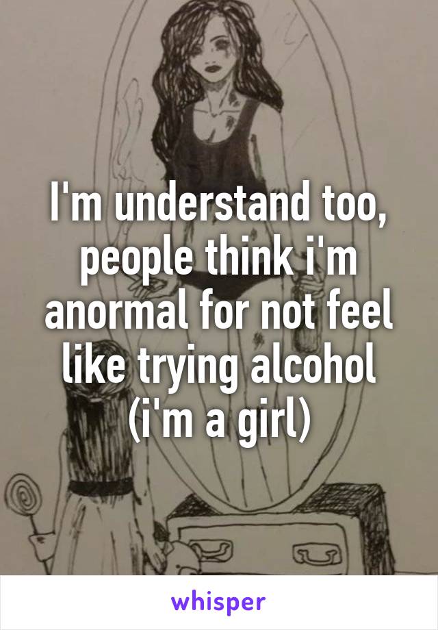 I'm understand too, people think i'm anormal for not feel like trying alcohol (i'm a girl)