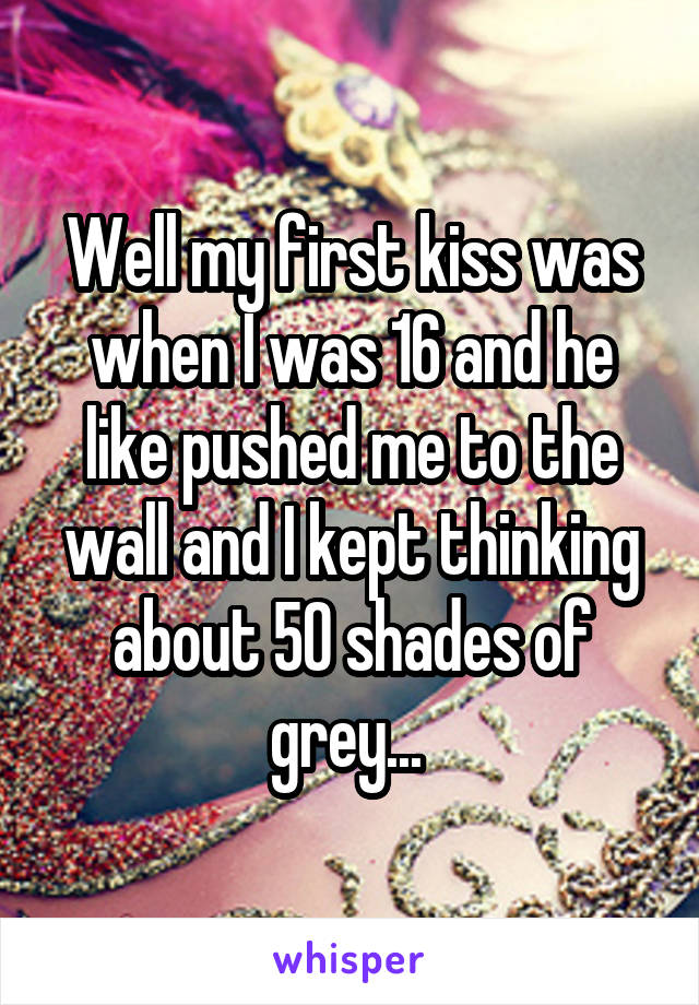 Well my first kiss was when I was 16 and he like pushed me to the wall and I kept thinking about 50 shades of grey... 