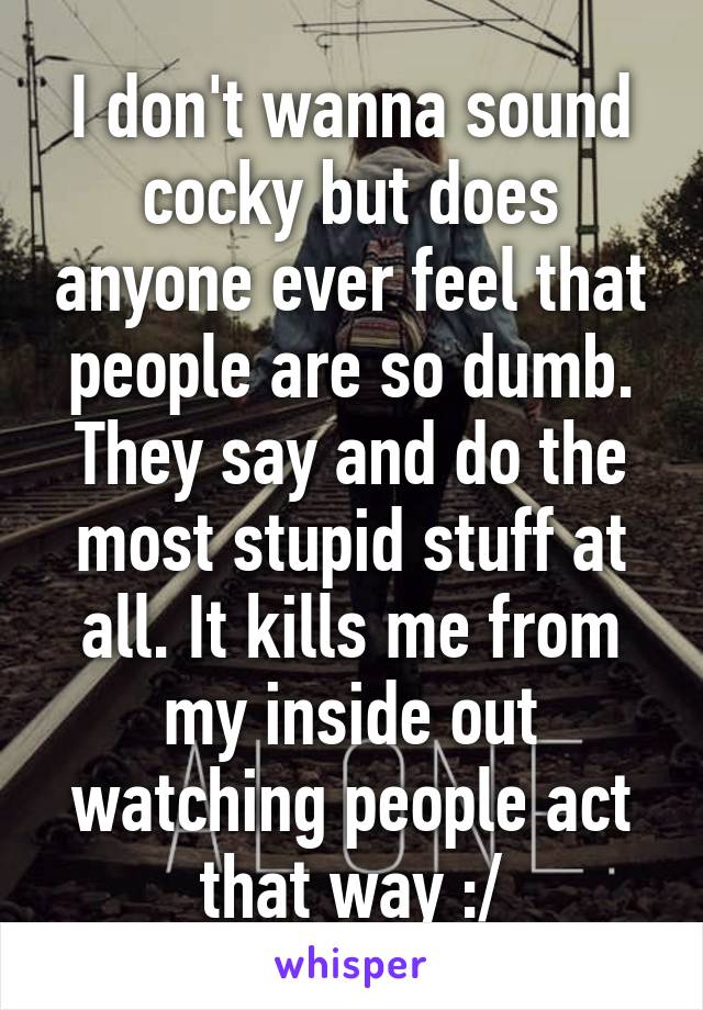 I don't wanna sound cocky but does anyone ever feel that people are so dumb. They say and do the most stupid stuff at all. It kills me from my inside out watching people act that way :/