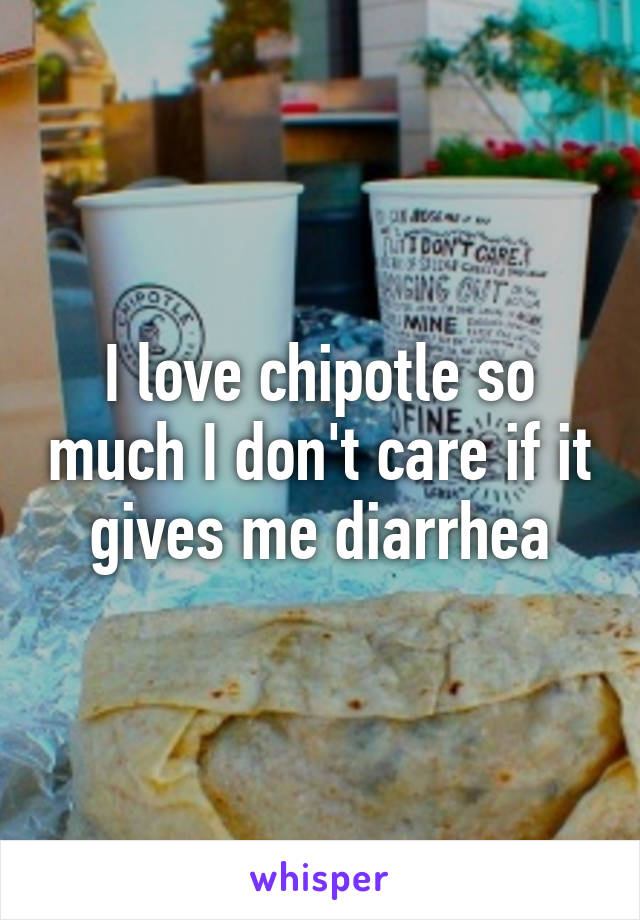I love chipotle so much I don't care if it gives me diarrhea