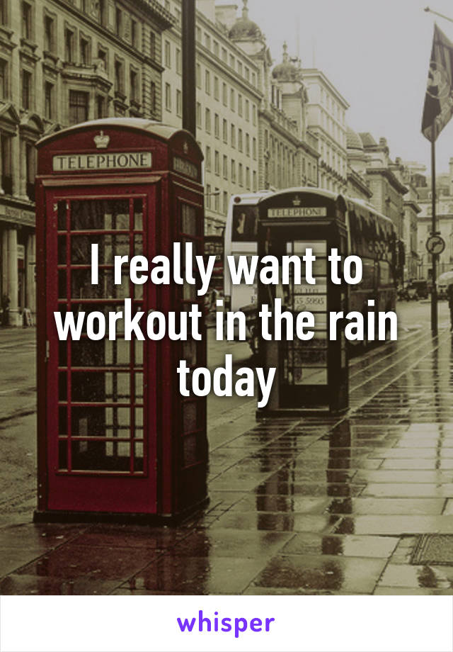 I really want to workout in the rain today