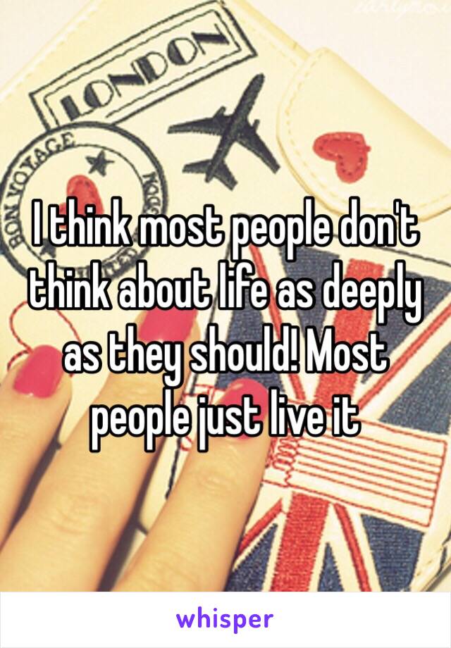 I think most people don't think about life as deeply as they should! Most people just live it 