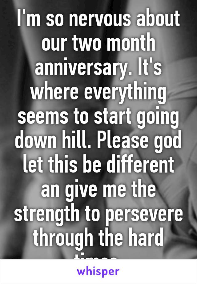 I'm so nervous about our two month anniversary. It's where everything seems to start going down hill. Please god let this be different an give me the strength to persevere through the hard times.