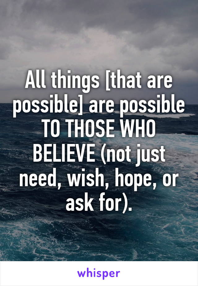 All things [that are possible] are possible TO THOSE WHO BELIEVE (not just need, wish, hope, or ask for).