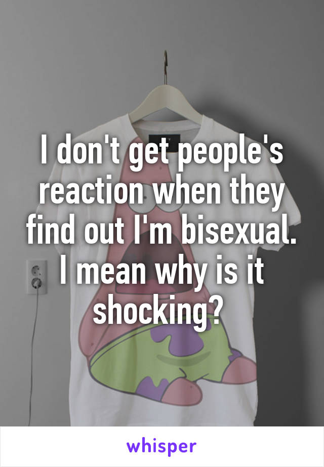 I don't get people's reaction when they find out I'm bisexual. I mean why is it shocking? 