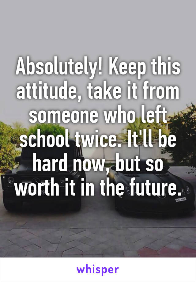 Absolutely! Keep this attitude, take it from someone who left school twice. It'll be hard now, but so worth it in the future. 