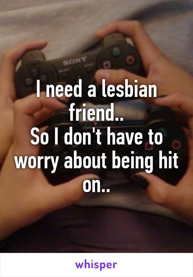 I need a lesbian friend..
So I don't have to worry about being hit on..