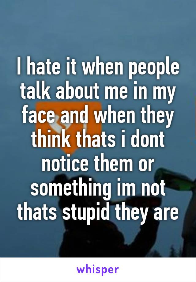 I hate it when people talk about me in my face and when they think thats i dont notice them or something im not thats stupid they are