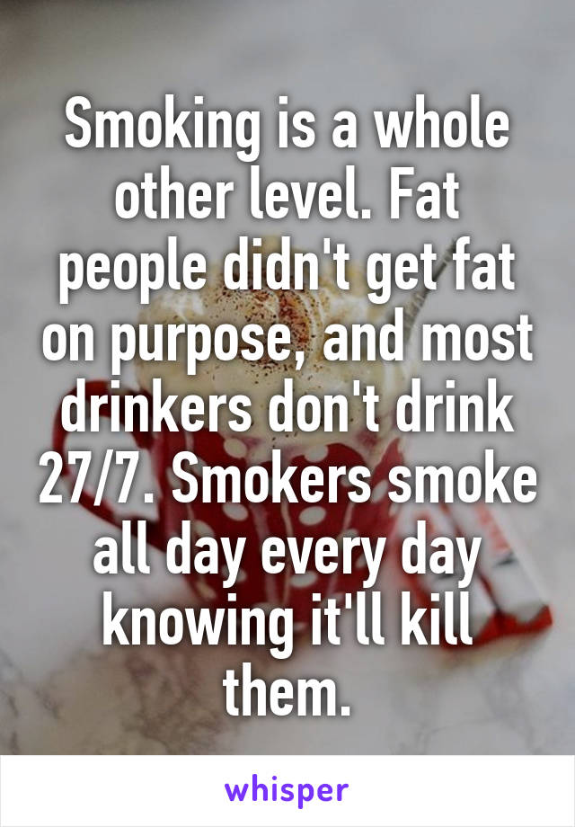 Smoking is a whole other level. Fat people didn't get fat on purpose, and most drinkers don't drink 27/7. Smokers smoke all day every day knowing it'll kill them.