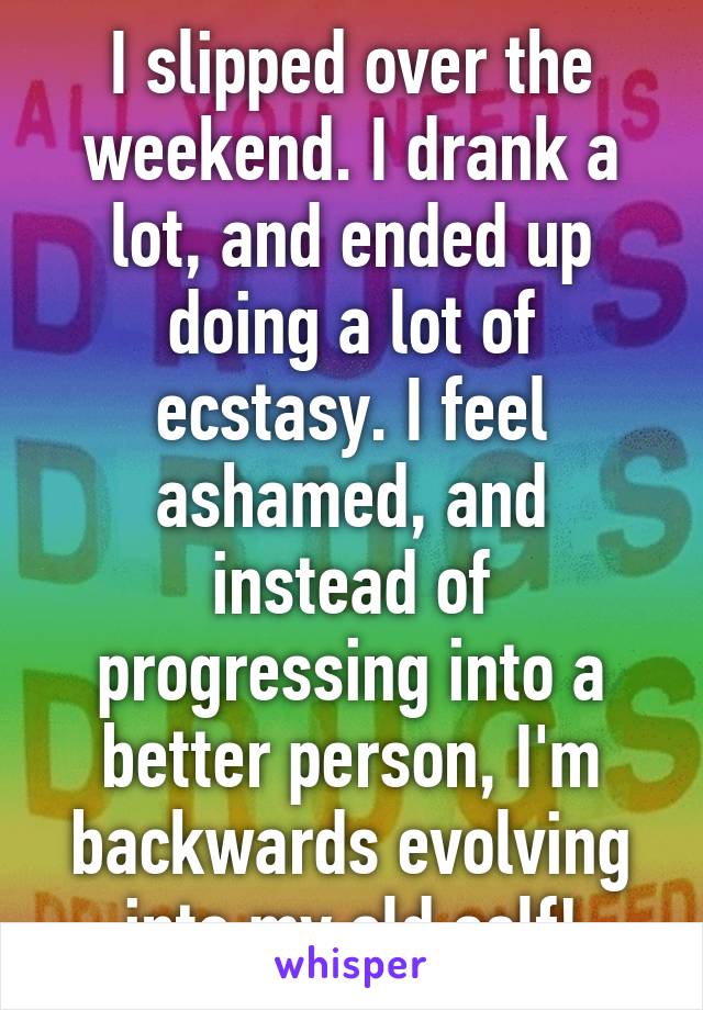 I slipped over the weekend. I drank a lot, and ended up doing a lot of ecstasy. I feel ashamed, and instead of progressing into a better person, I'm backwards evolving into my old self!